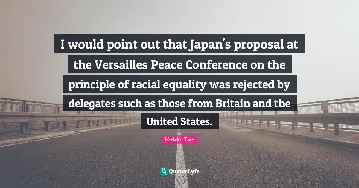 Hideki Tojo Quotes: "I would point out that Japan's proposal at the Versailles Peace Conference on the principle of racial equality was rejected by delegates such as those from Britain and the United States."