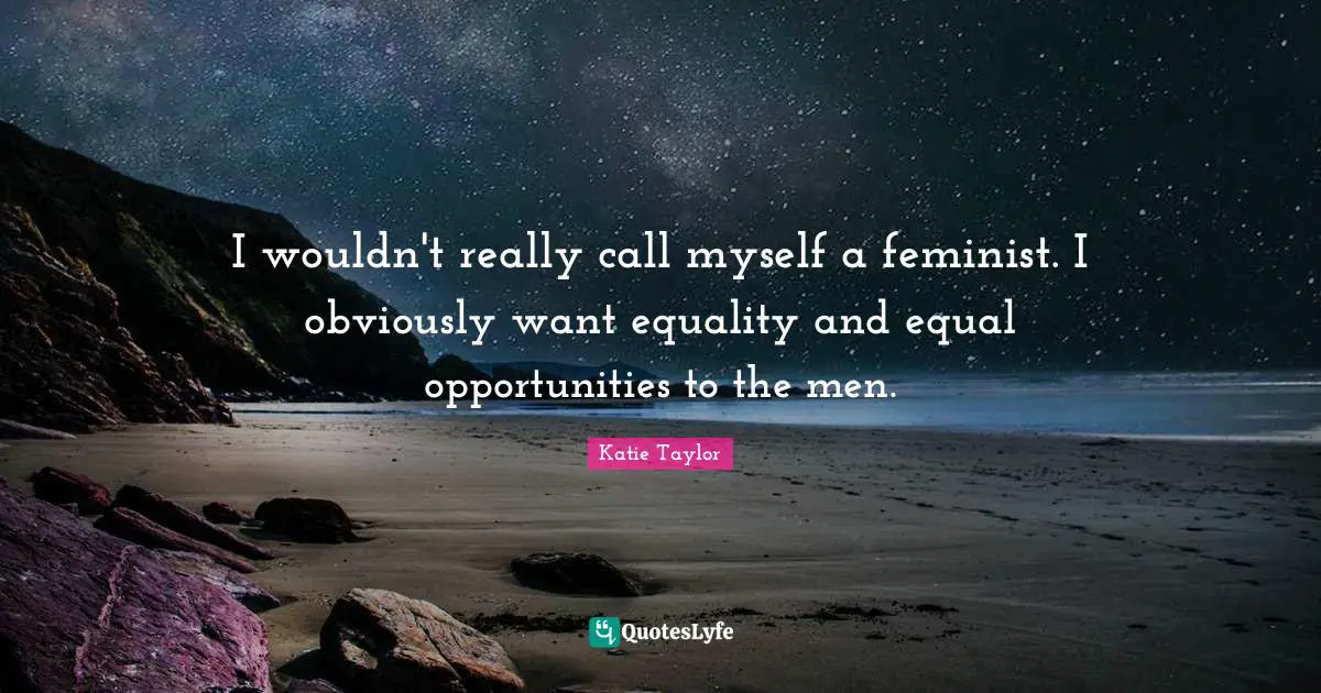 I wouldn't really call myself a feminist. I obviously want equality and equal opportunities to the men.