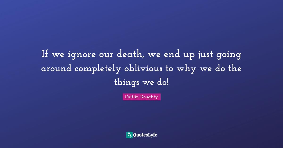 If we ignore our death, we end up just going around completely oblivious to why we do the things we do!