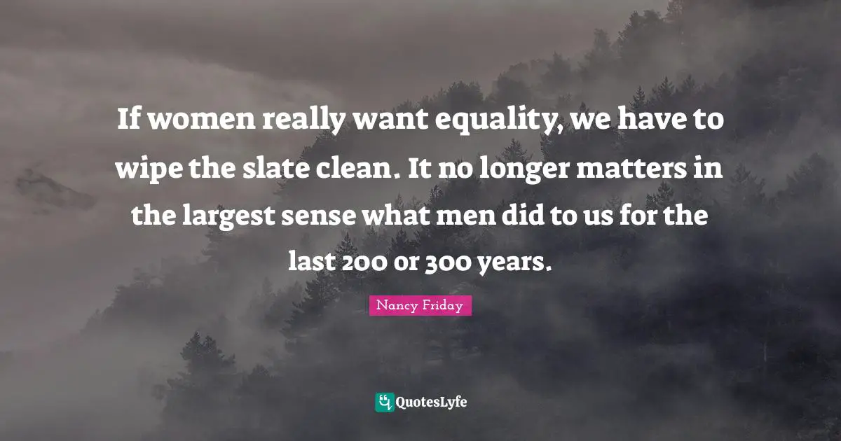 If women really want equality, we have to wipe the slate clean. It no longer matters in the largest sense what men did to us for the last 200 or 300 years.