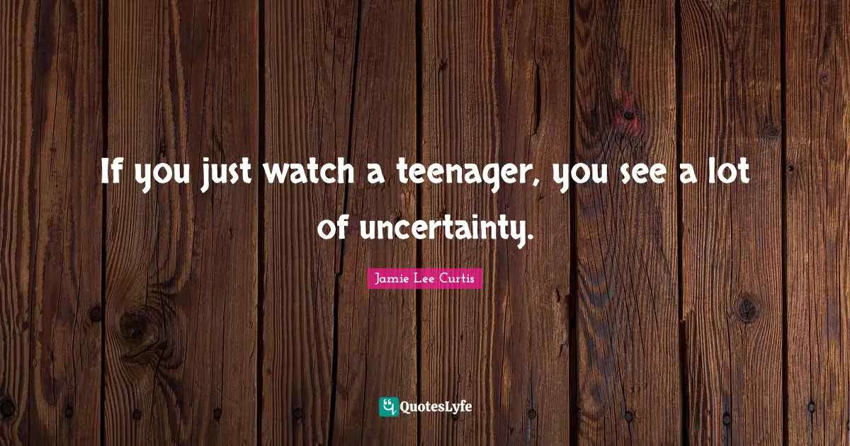 If you just watch a teenager, you see a lot of uncertainty.