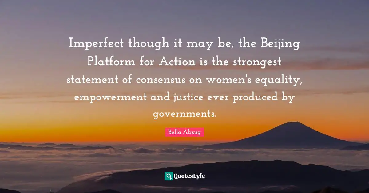 Imperfect though it may be, the Beijing Platform for Action is the strongest statement of consensus on women's equality, empowerment and justice ever produced by governments.