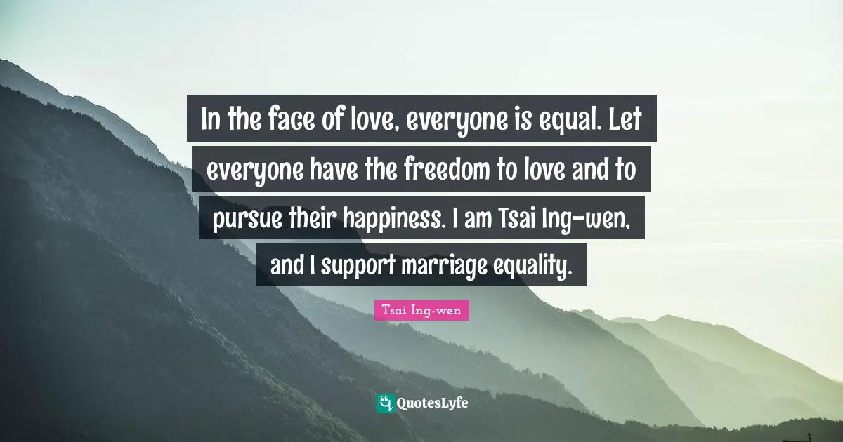 In the face of love, everyone is equal. Let everyone have the freedom to love and to pursue their happiness. I am Tsai Ing-wen, and I support marriage equality.