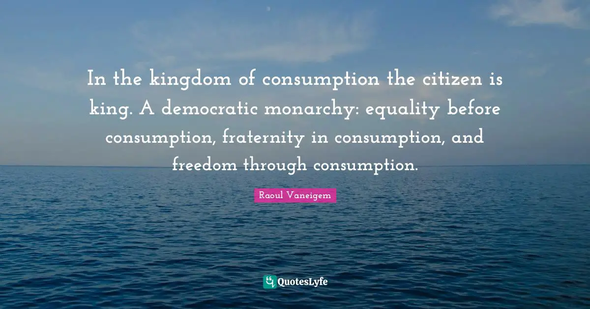 King Quotes: "In the kingdom of consumption the citizen is king. A democratic monarchy: equality before consumption, fraternity in consumption, and freedom through consumption."