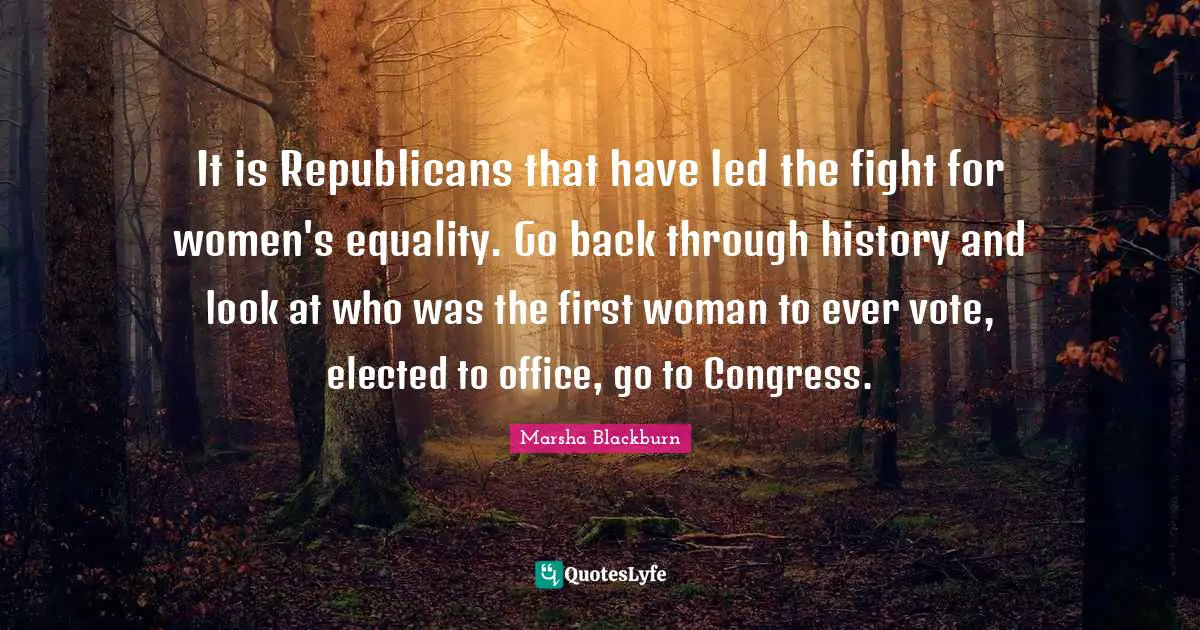 It is Republicans that have led the fight for women's equality. Go back through history and look at who was the first woman to ever vote, elected to office, go to Congress.