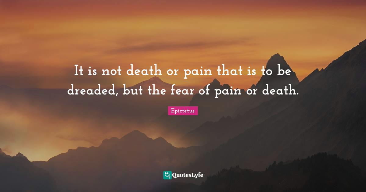 It is not death or pain that is to be dreaded, but the fear of pain or death.