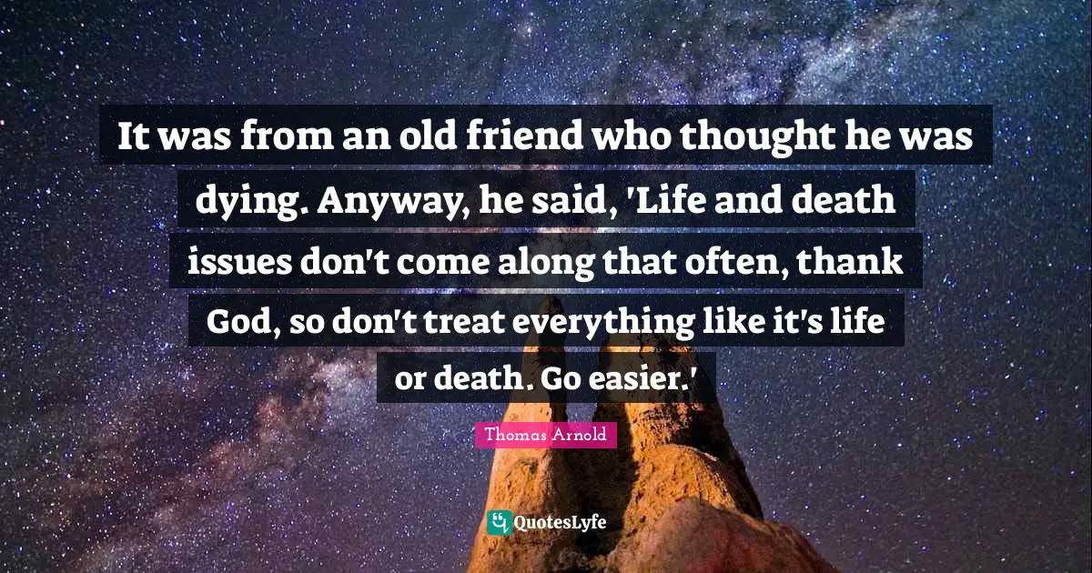 It was from an old friend who thought he was dying. Anyway, he said, 'Life and death issues don't come along that often, thank God, so don't treat everything like it's life or death. Go easier.'