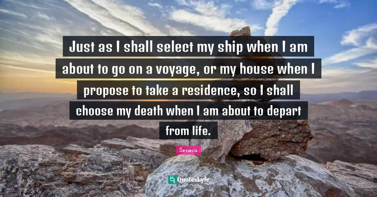 Just as I shall select my ship when I am about to go on a voyage, or my house when I propose to take a residence, so I shall choose my death when I am about to depart from life.