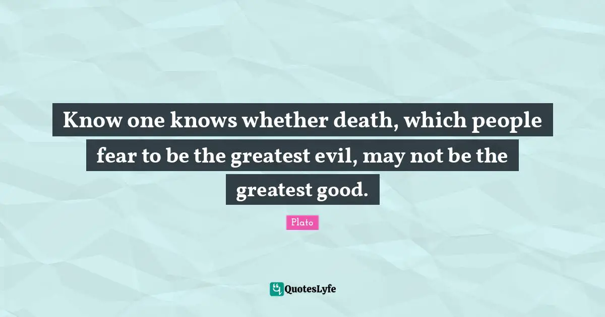 Know one knows whether death, which people fear to be the greatest evil, may not be the greatest good.