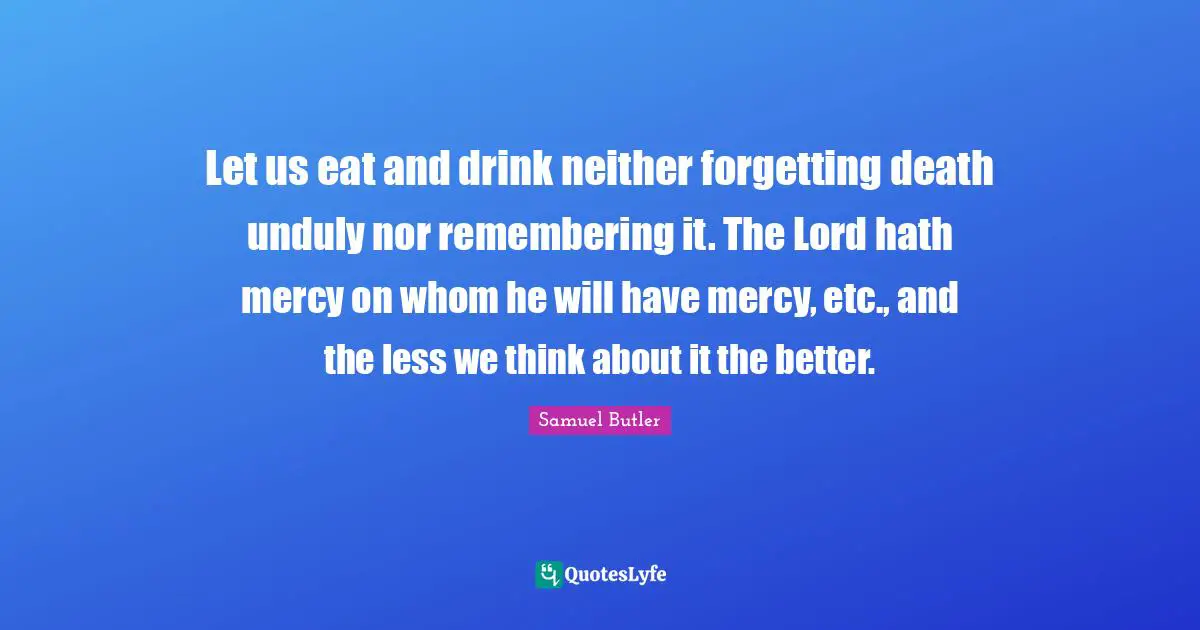 Let us eat and drink neither forgetting death unduly nor remembering it. The Lord hath mercy on whom he will have mercy, etc., and the less we think about it the better.