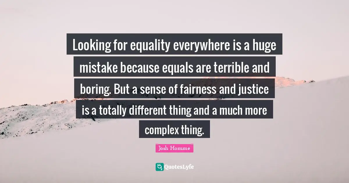 Looking for equality everywhere is a huge mistake because equals are terrible and boring. But a sense of fairness and justice is a totally different thing and a much more complex thing.