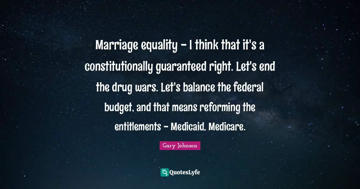 Marriage equality - I think that it's a constitutionally guaranteed right. Let's end the drug wars. Let's balance the federal budget, and that means reforming the entitlements - Medicaid, Medicare.