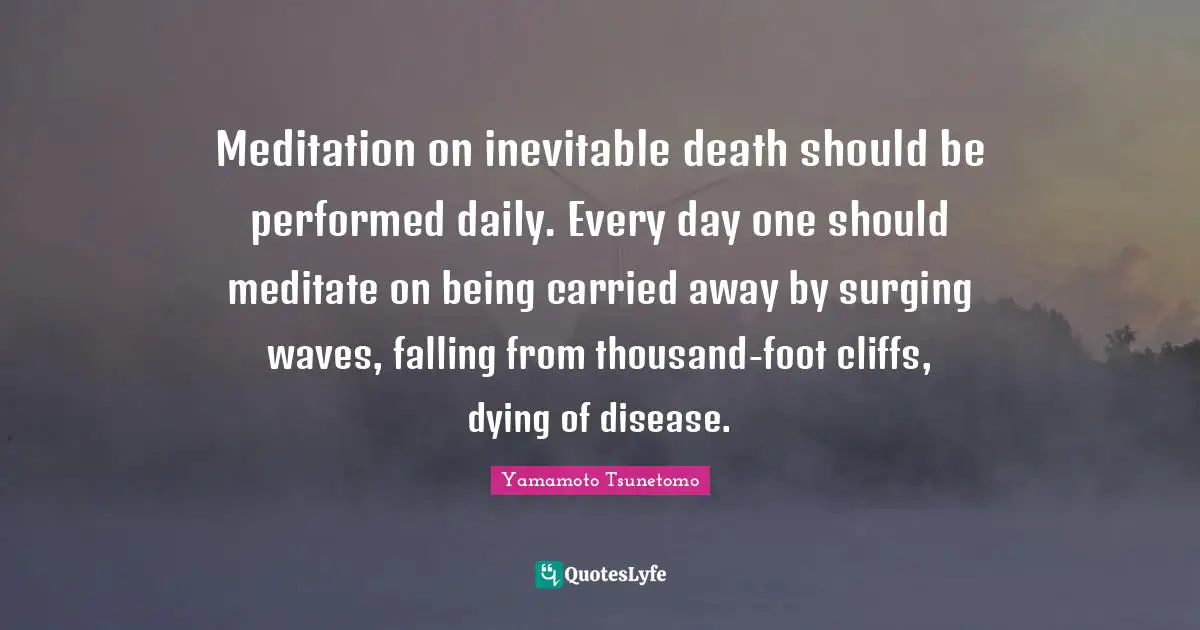 Meditation on inevitable death should be performed daily. Every day one should meditate on being carried away by surging waves, falling from thousand-foot cliffs, dying of disease.
