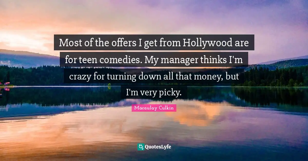 J. C. Macaulay Quotes: "Most of the offers I get from Hollywood are for teen comedies. My manager thinks I'm crazy for turning down all that money, but I'm very picky."