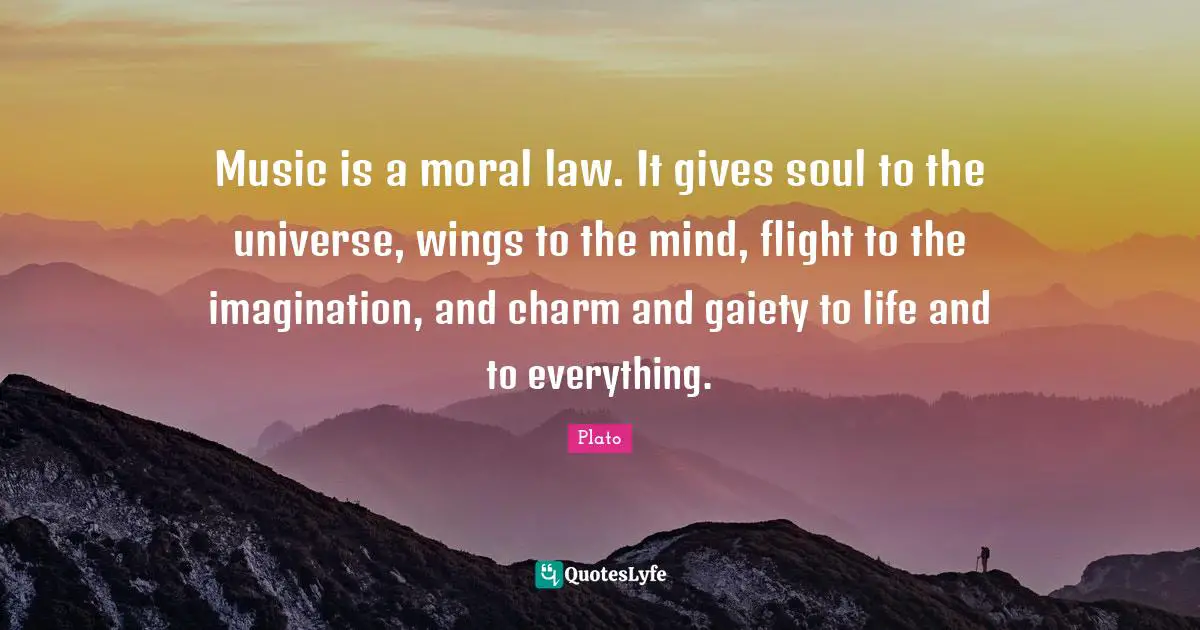 Music is a moral law. It gives soul to the universe, wings to the mind, flight to the imagination, and charm and gaiety to life and to everything.