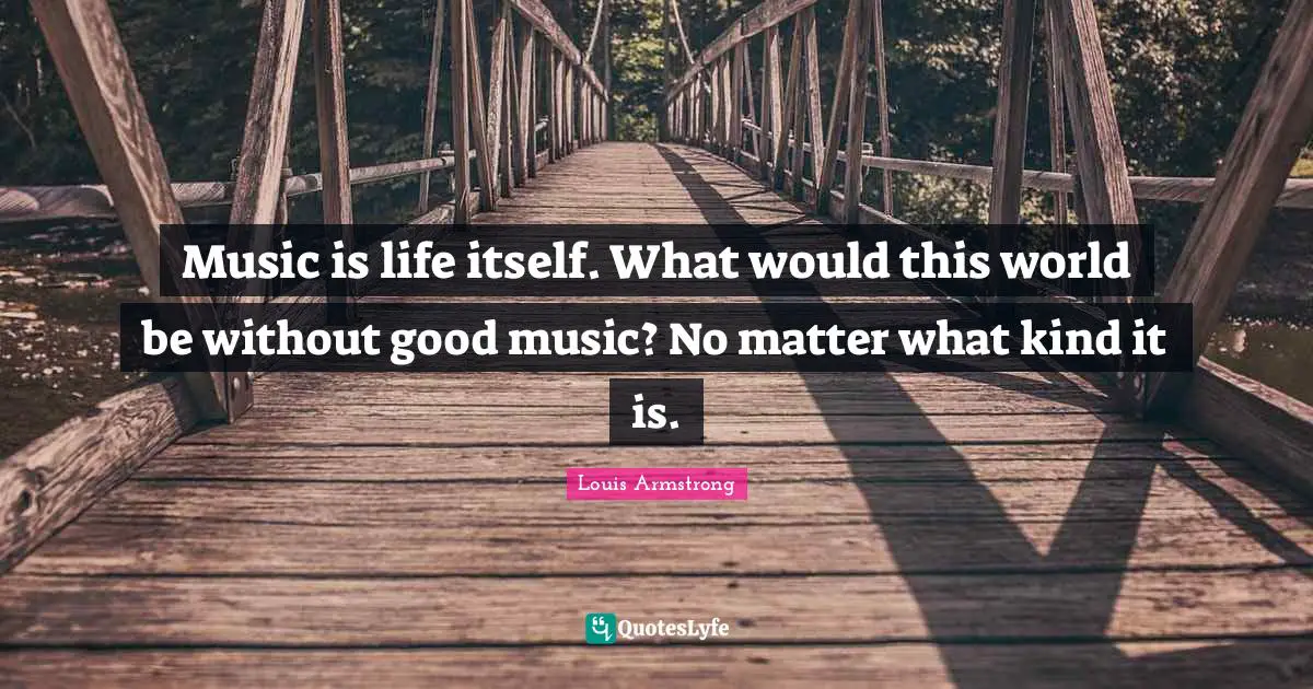 Music is life itself. What would this world be without good music? No matter what kind it is.