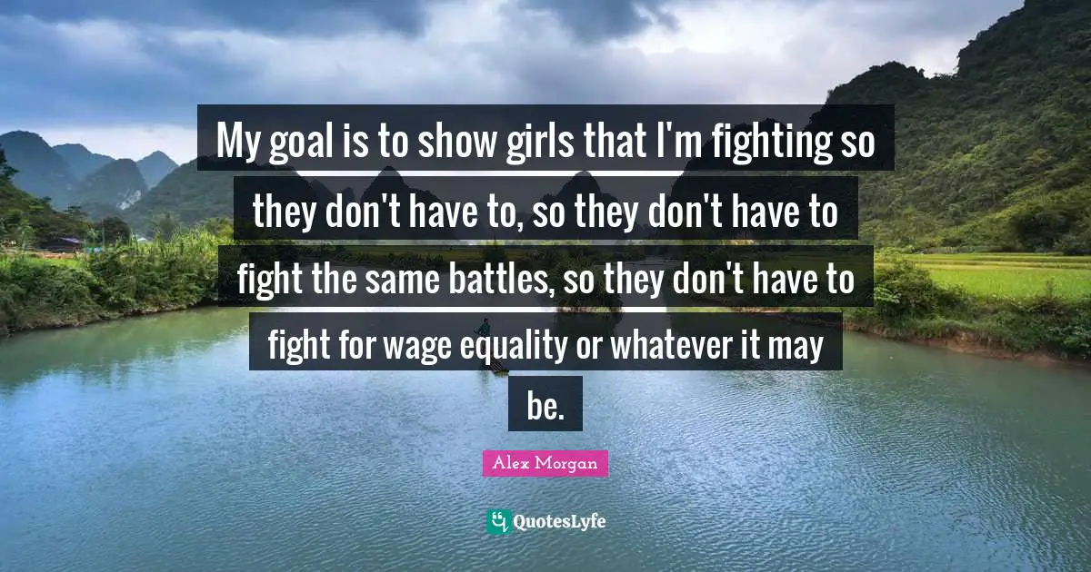 My goal is to show girls that I'm fighting so they don't have to, so they don't have to fight the same battles, so they don't have to fight for wage equality or whatever it may be.