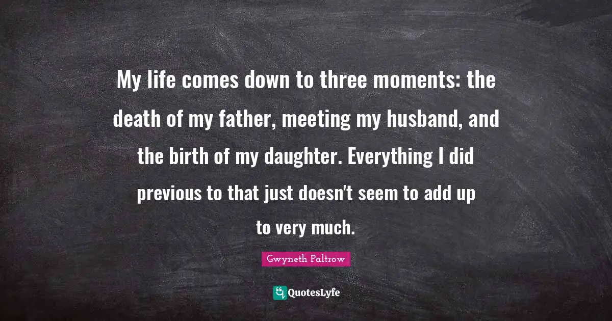 My life comes down to three moments: the death of my father, meeting my husband, and the birth of my daughter. Everything I did previous to that just doesn't seem to add up to very much.