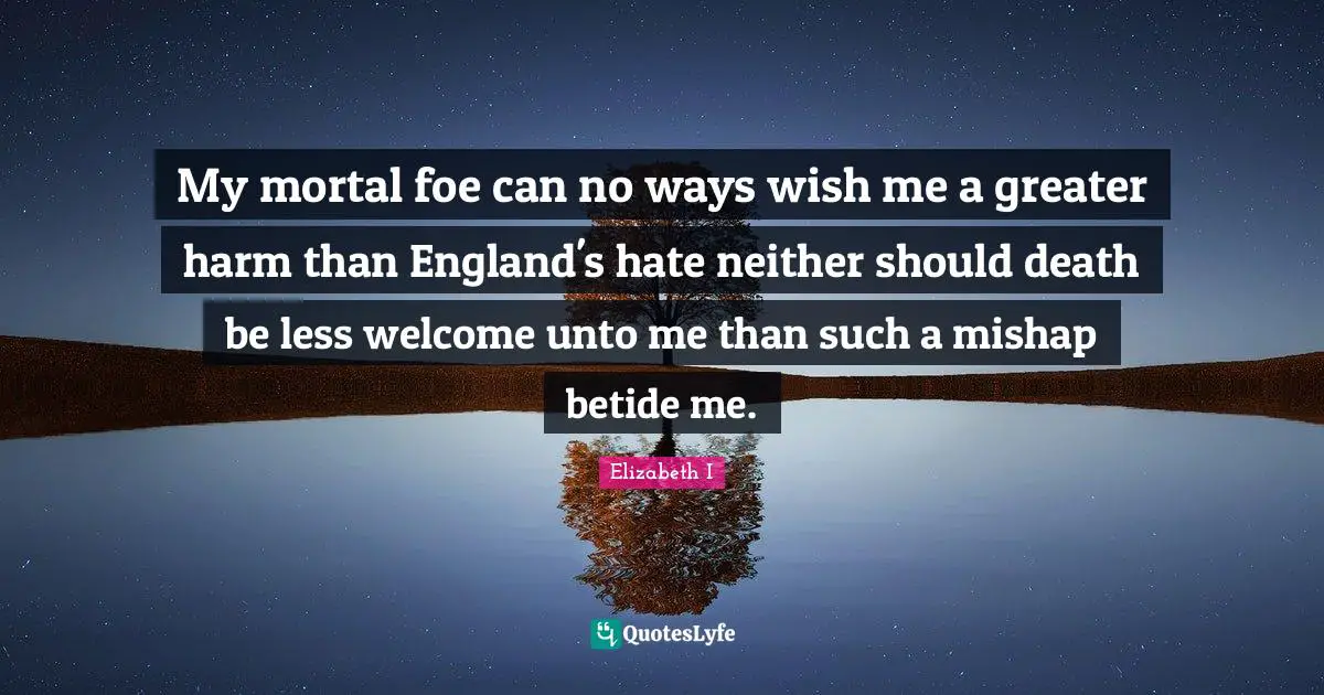 My mortal foe can no ways wish me a greater harm than England's hate neither should death be less welcome unto me than such a mishap betide me.