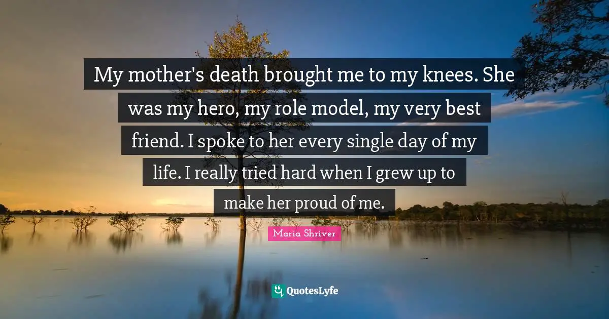 My mother's death brought me to my knees. She was my hero, my role model, my very best friend. I spoke to her every single day of my life. I really tried hard when I grew up to make her proud of me.