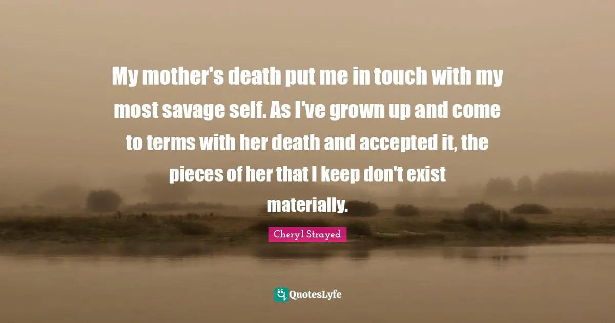 My mother's death put me in touch with my most savage self. As I've grown up and come to terms with her death and accepted it, the pieces of her that I keep don't exist materially.