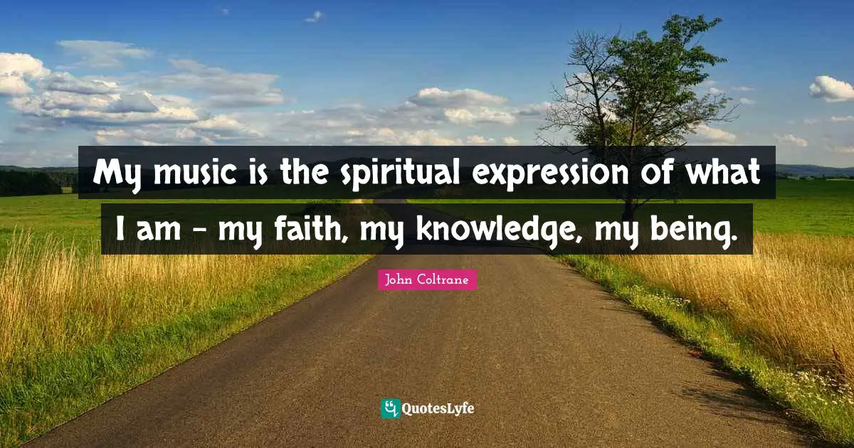 My music is the spiritual expression of what I am - my faith, my knowledge, my being.
