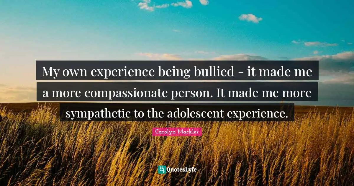 My own experience being bullied - it made me a more compassionate person. It made me more sympathetic to the adolescent experience.