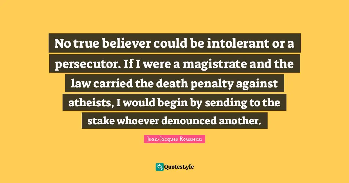 No true believer could be intolerant or a persecutor. If I were a magistrate and the law carried the death penalty against atheists, I would begin by sending to the stake whoever denounced another.