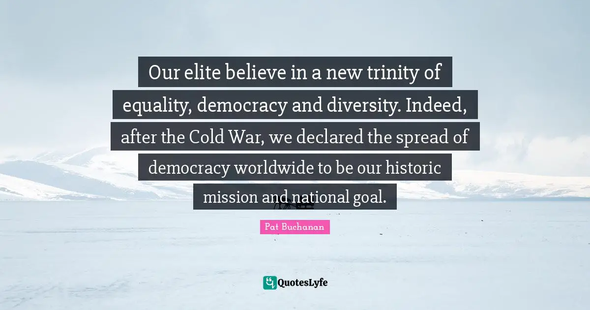 Our elite believe in a new trinity of equality, democracy and diversity. Indeed, after the Cold War, we declared the spread of democracy worldwide to be our historic mission and national goal.