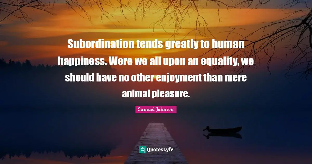 Subordination tends greatly to human happiness. Were we all upon an equality, we should have no other enjoyment than mere animal pleasure.