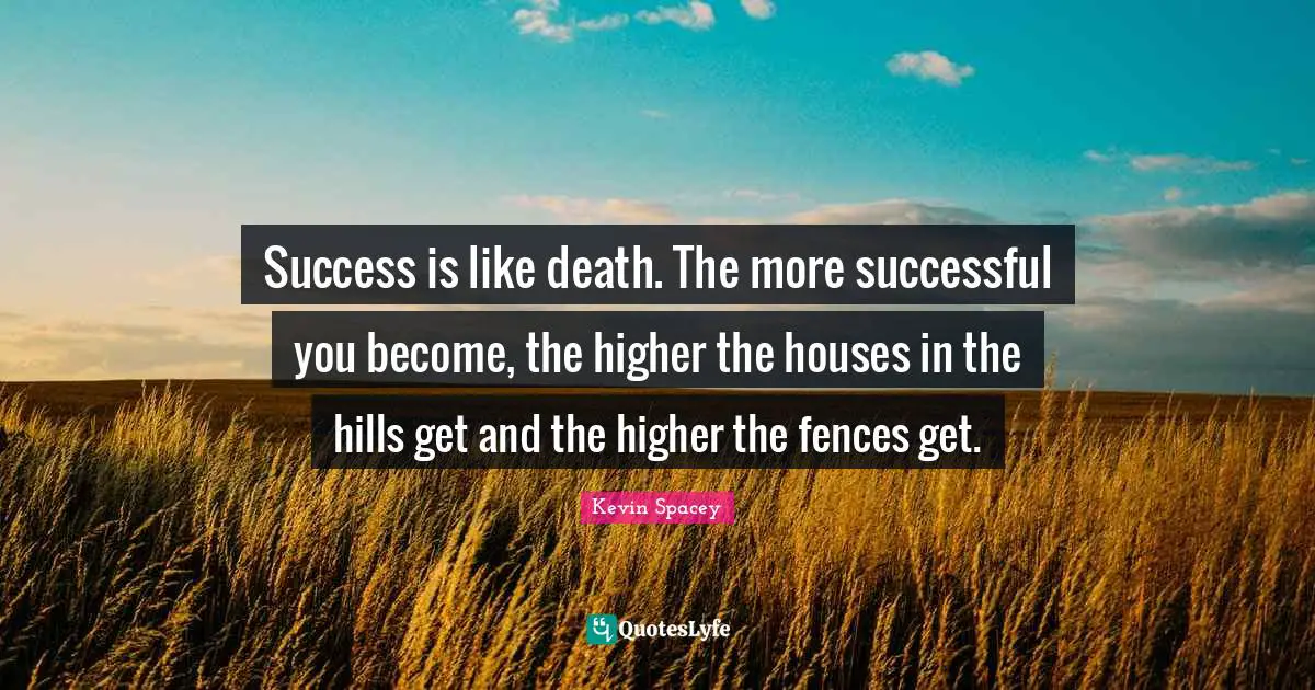 Success is like death. The more successful you become, the higher the houses in the hills get and the higher the fences get.