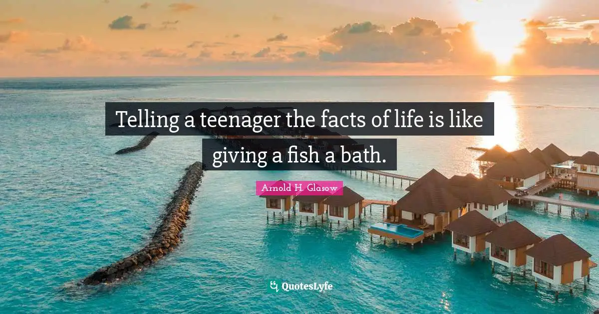 Telling a teenager the facts of life is like giving a fish a bath.