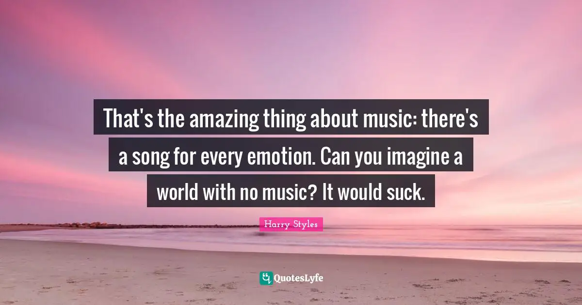 That's the amazing thing about music: there's a song for every emotion. Can you imagine a world with no music? It would suck.