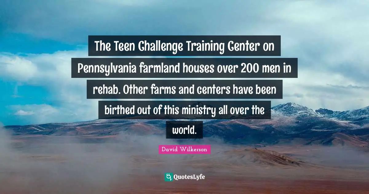 David Wilkerson Quotes: "The Teen Challenge Training Center on Pennsylvania farmland houses over 200 men in rehab. Other farms and centers have been birthed out of this ministry all over the world."