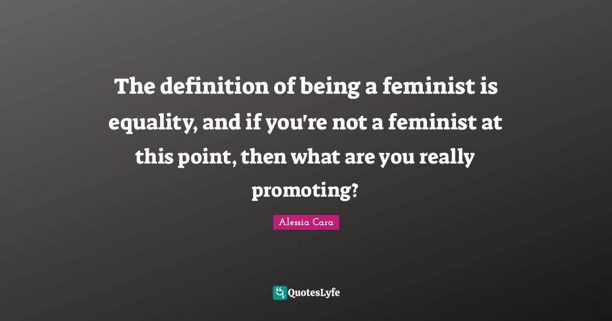 The definition of being a feminist is equality, and if you're not a feminist at this point, then what are you really promoting?