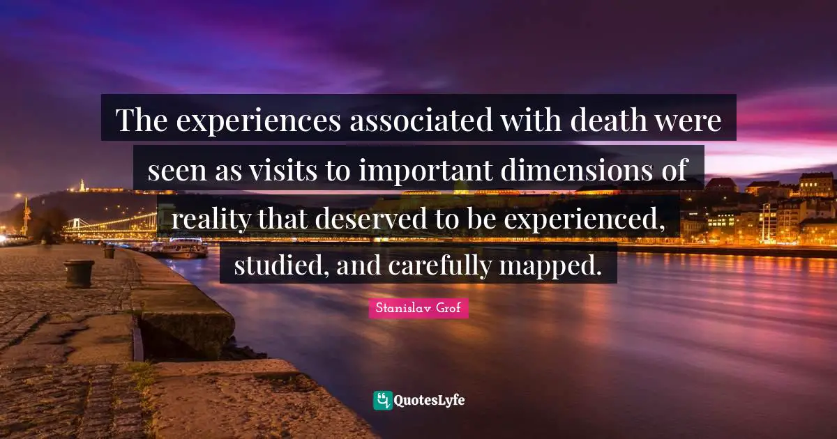 The experiences associated with death were seen as visits to important dimensions of reality that deserved to be experienced, studied, and carefully mapped.
