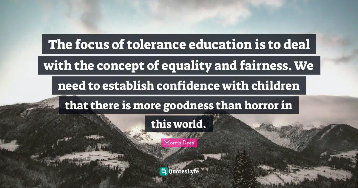 The focus of tolerance education is to deal with the concept of equality and fairness. We need to establish confidence with children that there is more goodness than horror in this world.
