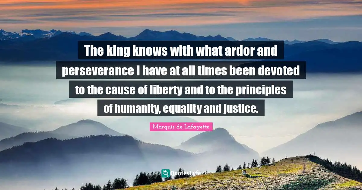 Marquis De Lafayette Quotes: "The king knows with what ardor and perseverance I have at all times been devoted to the cause of liberty and to the principles of humanity, equality and justice."