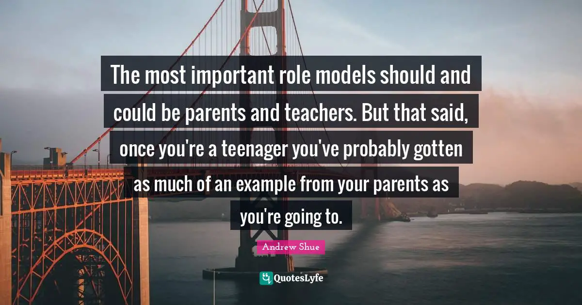 The most important role models should and could be parents and teachers. But that said, once you're a teenager you've probably gotten as much of an example from your parents as you're going to.