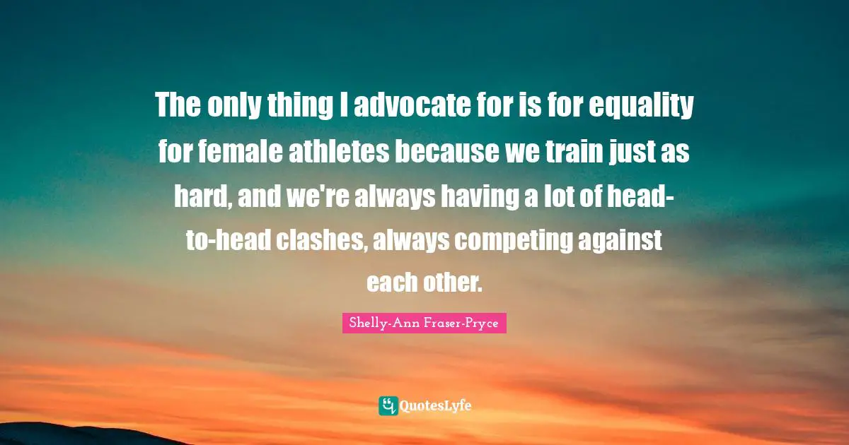 The only thing I advocate for is for equality for female athletes because we train just as hard, and we're always having a lot of head-to-head clashes, always competing against each other.