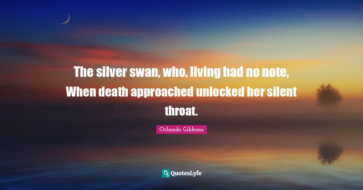 The silver swan, who, living had no note, When death approached unlocked her silent throat.