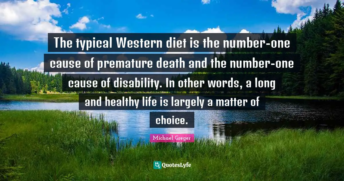 Michael Greger Quotes: "The typical Western diet is the number-one cause of premature death and the number-one cause of disability. In other words, a long and healthy life is largely a matter of choice."