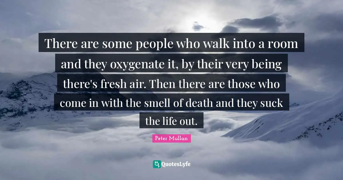 There are some people who walk into a room and they oxygenate it, by their very being there's fresh air. Then there are those who come in with the smell of death and they suck the life out.