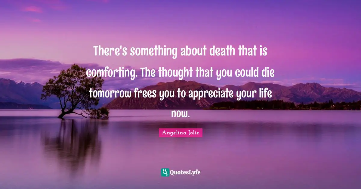 There's something about death that is comforting. The thought that you could die tomorrow frees you to appreciate your life now.