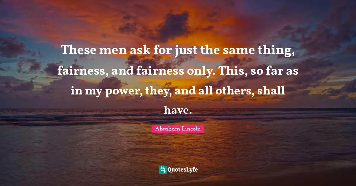 Abraham Lincoln Quotes: "These men ask for just the same thing, fairness, and fairness only. This, so far as in my power, they, and all others, shall have."