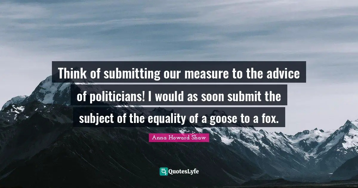 Think of submitting our measure to the advice of politicians! I would as soon submit the subject of the equality of a goose to a fox.
