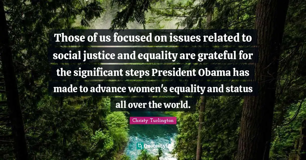 Those of us focused on issues related to social justice and equality are grateful for the significant steps President Obama has made to advance women's equality and status all over the world.