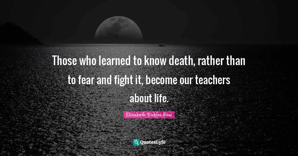 Those who learned to know death, rather than to fear and fight it, become our teachers about life.
