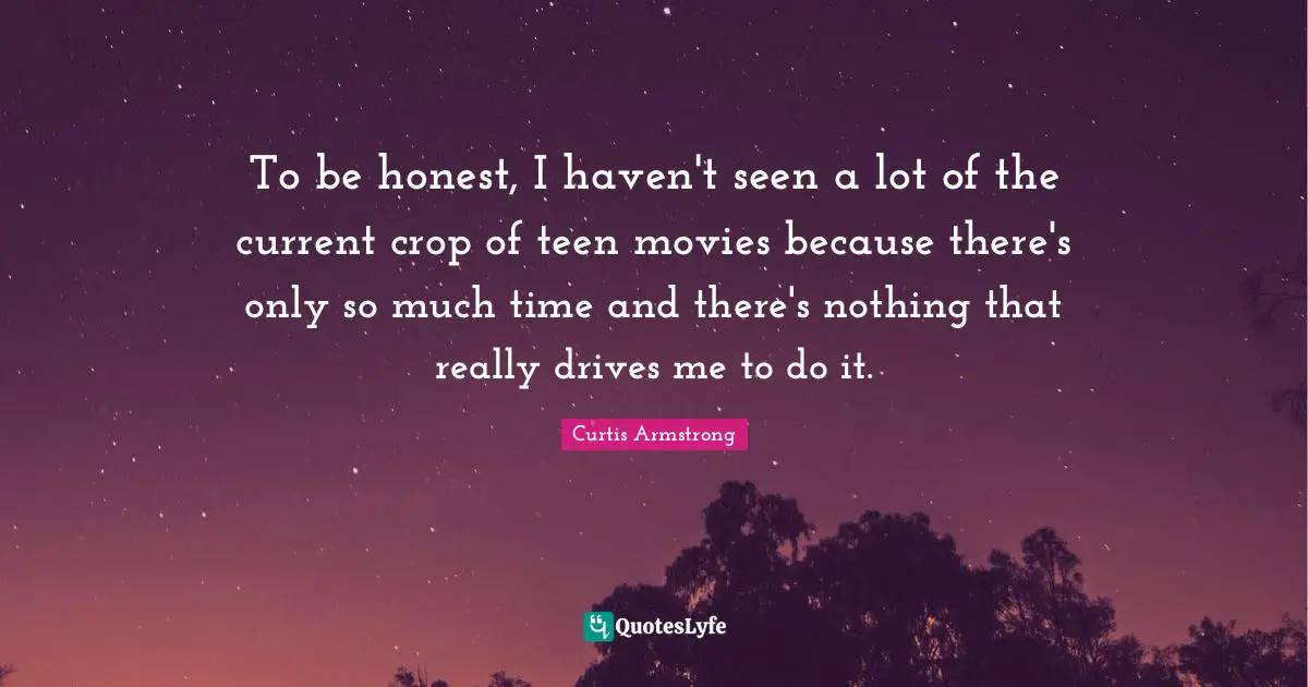 To be honest, I haven't seen a lot of the current crop of teen movies because there's only so much time and there's nothing that really drives me to do it.