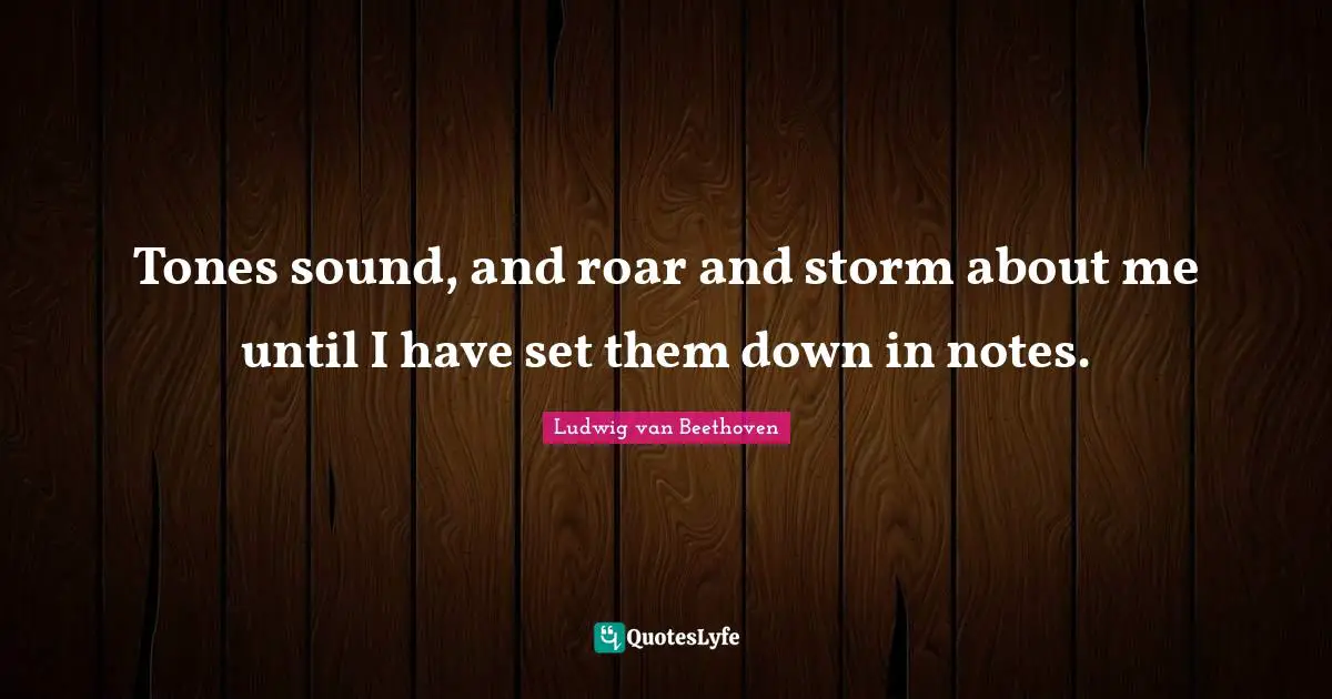 Tones sound, and roar and storm about me until I have set them down in notes.